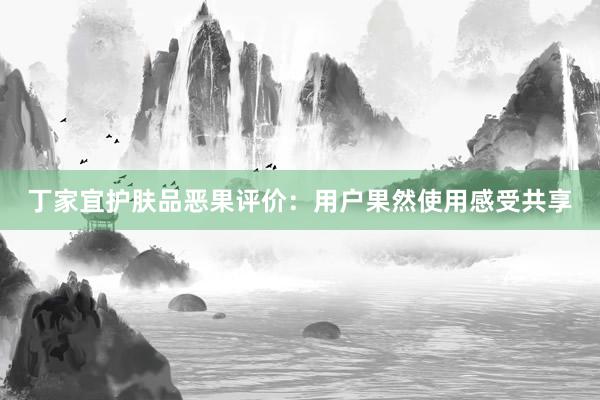 丁家宜护肤品恶果评价：用户果然使用感受共享